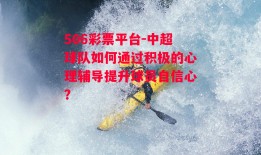 506彩票平台-中超球队如何通过积极的心理辅导提升球员自信心？